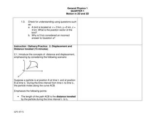 General Physics 1
QUARTER 1
Motion in 2D and 3D
GP1-07-5
1.3. Check for understanding using questions such
as:
a. A bird is located at x = 0 km, y =3 km, z =
4 km. What is the position vector of the
bird?
b. Why is 5 km considered an incorrect
answer to Question a?
Instruction / Delivery/Practice: 2. Displacement and
Distance traveled (15 minutes)
2.1. Introduce the concepts of distance and displacement,
emphasizing by considering the following scenario:
Suppose a particle is at position A at time t1 and at position
B at time t2 During the time interval from time t1 to time t2 ,
the particle moles along the curve ACB.
Emphasize the following points:
• The length of the path ACB is the distance traveled
by the particle during the time interval t1 to t2.
 