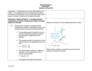 General Physics 1
QUARTER 1
Motion in 2D and 3D
GP1-07-8
responses: 1. Displacement is a vector while distance is a
scalar, 2. The displacement can be obtained by knowing
the initial and final position but the actual path taken by the
object is needed to determine the distance traveled.
Instruction / Delivery/Practice: 3. Average Velocity,
Instantaneous Velocity, Instantaneous Speed, Average
Speed (15 minutes)
3.1. Introduce the concepts of average velocity,
instantaneous velocity, instantaneous speed, and
average speed, discussing the following points:
• The average speed of a particle in a time
interval, is defined as distance traveled
along the path, divided by the time
elapsed.
• The average velocity of a particle in a time
interval is just its net displacement per unit
time:
!"#$ ≡
"#$$$% & "'$$$%
(# & ('
=
∆"%
∆(
• The instantaneous velocity, or velocity, of
a particle is the instantaneous rate of
change of the position:
+% = lim
∆/→1
∆2%
∆/
=
32%
3/
It is tangent to the path at each point
Students are likely to find the following illustration useful:
Please redraw. Modify curved path but ensure that the
vectors are tangent to the path
 