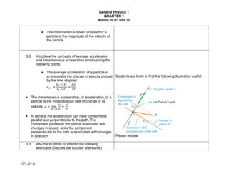 General Physics 1
QUARTER 1
Motion in 2D and 3D
GP1-07-9
• The instantaneous speed or speed of a
particle is the magnitude of the velocity of
the particle
3.2. Introduce the concepts of average acceleration
and instantaneous acceleration emphasizing the
following points:
• The average acceleration of a particle in
an interval is the change in velocity divided
by the time elapsed:
"#$% ≡
'())))# * '+))))#
,( * ,+
=
∆'#
∆,
• The instantaneous acceleration, or acceleration, of a
particle is the instantaneous rate of change of its
velocity: "# = lim
∆2→4
∆%)#
∆2
=
5%)#
52
• In general the acceleration can have components
parallel and perpendicular to the path. The
component parallel to the path is associated with
changes in speed, while the component
perpendicular to the path is associated with changes
in direction.
Students are likely to find the following illustration useful:
Please redraw
3.3. Ask the students to attempt the following
exercises (Discuss the solution afterwards)
 