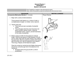 General Physics 1
QUARTER 1
Motion in 2D and 3D
GP1-08-2
Khan Academy’s module on two-dimensional motion:
https://www.khanacademy.org/science/physics/two-dimensional-motion
PROCEDURE MEETING LEARNERS’
Introduction/Motivation/Review (5 minutes)
1. Begin with a series of demonstrations:
Throw several small objects e.g. a piece of chalk, a
crumpled piece of paper, an eraser, coins, keys etc.
2. Tell the class that:
• They have just seen examples of projectile
motion
• They will apply what they have learned so far
about constant velocity motion, uniformly
accelerated motion, vectors, and 2D kinematics
to the study of projectiles
3. Break a piece of chalk into two pieces of unequal
length. Hold the two pieces of chalk between a thumb
and an index finger with the lower levels of the chalks at
the same level. Ask the students to predict which piece
will hit the floor first. Ask for predictions and reasons.
Then let go. Repeat until all observers agree.
Close the review by mentioning that Galileo discovered
around four centuries ago that in the absence of air
resistance:
• All objects fall to the ground with a uniform
acceleration
Please Redraw:
 