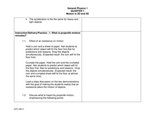 General Physics 1
QUARTER 1
Motion in 2D and 3D
GP1-08-3
• The acceleration is the the same for heavy and
light objects.
Instruction/Delivery/Practice : 1. What is projectile motion(
minutes)?
1.1. Effect of air resistance on motion
Hold a coin and a sheet of paper. Ask students to
predict which object will hit the floor first.Ask for
predictions and reasons. Drop the objects
simultaneously. (Expected result: the coin will hit the
floor first)
Crumple the paper. Hold the coin and the crumpled
paper. Ask students to predict which object will hit
the floor first. Ask for predictions and reasons. Drop
the objects simultaneously. (Expected result: the
coin and crumpled sheet will hit the floor at almost
the same time)
Lead a class discussion on the two demonstrations
with the goal of making the students realize that air
resistance alters the motion of objects.
1.2. Discuss what is meant by projectile motion,
emphasizing the following points:
 
