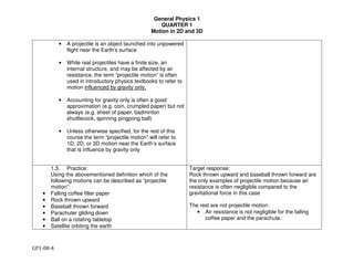 General Physics 1
QUARTER 1
Motion in 2D and 3D
GP1-08-4
• A projectile is an object launched into unpowered
flight near the Earth’s surface
• While real projectiles have a finite size, an
internal structure, and may be affected by air
resistance, the term “projectile motion” is often
used in introductory physics textbooks to refer to
motion influenced by gravity only.
• Accounting for gravity only is often a good
approximation (e.g. coin, crumpled paper) but not
always (e.g. sheet of paper, badminton
shuttlecock, spinning pingpong ball)
• Unless otherwise specified, for the rest of this
course the term “projectile motion” will refer to
1D, 2D, or 3D motion near the Earth’s surface
that is influence by gravity only
1.3. Practice:
Using the abovementioned definition which of the
following motions can be described as “projectile
motion”:
• Falling coffee filter paper
• Rock thrown upward
• Baseball thrown forward
• Parachuter gliding down
• Ball on a rotating tabletop
• Satellite orbiting the earth
Target response:
Rock thrown upward and baseball thrown forward are
the only examples of projectile motion because air
resistance is often negligible compared to the
gravitational force in this case
The rest are not projectile motion:
• Air resistance is not negligible for the falling
coffee paper and the parachute.
 
