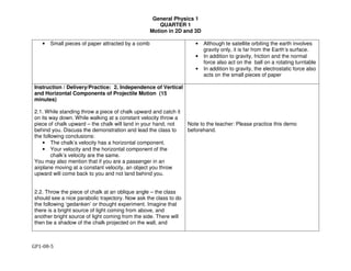 General Physics 1
QUARTER 1
Motion in 2D and 3D
GP1-08-5
• Small pieces of paper attracted by a comb • Although te satellite orbiting the earth involves
gravity only, it is far from the Earth’s surface.
• In addition to gravity, friction and the normal
force also act on the ball on a rotating turntable
• In addition to gravity, the electrostatic force also
acts on the small pieces of paper
Instruction / Delivery/Practice: 2. Independence of Vertical
and Horizontal Components of Projectile Motion (15
minutes)
2.1. While standing throw a piece of chalk upward and catch it
on its way down. While walking at a constant velocity throw a
piece of chalk upward – the chalk will land in your hand, not
behind you. Discuss the demonstration and lead the class to
the following conclusions:
• The chalk’s velocity has a horizontal component.
• Your velocity and the horizontal component of the
chalk’s velocity are the same.
You may also mention that if you are a passenger in an
airplane moving at a constant velocity, an object you throw
upward will come back to you and not land behind you.
2.2. Throw the piece of chalk at an oblique angle – the class
should see a nice parabolic trajectory. Now ask the class to do
the following ‘gedanken’ or thought experiment. Imagine that
there is a bright source of light coming from above, and
another bright source of light coming from the side. There will
then be a shadow of the chalk projected on the wall, and
Note to the teacher: Please practice this demo
beforehand.
 