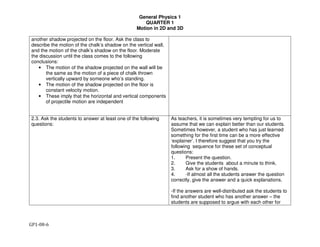 General Physics 1
QUARTER 1
Motion in 2D and 3D
GP1-08-6
another shadow projected on the floor. Ask the class to
describe the motion of the chalk’s shadow on the vertical wall,
and the motion of the chalk’s shadow on the floor. Moderate
the discussion until the class comes to the following
conclusions:
• The motion of the shadow projected on the wall will be
the same as the motion of a piece of chalk thrown
vertically upward by someone who’s standing.
• The motion of the shadow projected on the floor is
constant velocity motion.
• These imply that the horizontal and vertical components
of projectile motion are independent
2.3. Ask the students to answer at least one of the following
questions:
As teachers, it is sometimes very tempting for us to
assume that we can explain better than our students.
Sometimes however, a student who has just learned
something for the first time can be a more effective
‘explainer’. I therefore suggest that you try the
following sequence for these set of conceptual
questions:
1. Present the question.
2. Give the students about a minute to think.
3. Ask for a show of hands.
4. -If almost all the students answer the question
correctly, give the answer and a quick explanations.
-If the answers are well-distributed ask the students to
find another student who has another answer – the
students are supposed to argue with each other for
 