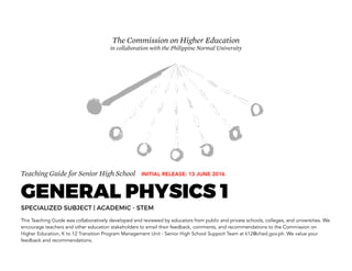 Teaching Guide for Senior High School
GENERAL PHYSICS 1
SPECIALIZED SUBJECT | ACADEMIC - STEM
This Teaching Guide was collaboratively developed and reviewed by educators from public and private schools, colleges, and universities. We
encourage teachers and other education stakeholders to email their feedback, comments, and recommendations to the Commission on
Higher Education, K to 12 Transition Program Management Unit - Senior High School Support Team at k12@ched.gov.ph. We value your
feedback and recommendations.
The Commission on Higher Education
in collaboration with the Philippine Normal University
INITIAL RELEASE: 13 JUNE 2016
 