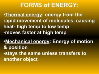 FORMS of ENERGY: Thermal energy : energy from the rapid movement of molecules, causing heat- high temp to low temp -moves faster at high temp Mechanical energy : Energy of motion & position -stays the same unless transfers to another object 
