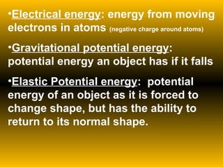 Electrical energy : energy from moving electrons in atoms  (negative charge around atoms) Gravitational potential energy : potential energy an object has if it falls Elastic Potential energy :  potential energy of an object as it is forced to change shape, but has the ability to return to its normal shape. 