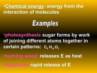 Chemical energy : energy from the interaction of molecules photosynthesis  sugar forms by work of joining different atoms together in certain patterns:  C 6  H 10  O 2 burning wood  releases E as heat explosion  rapid release of E Examples 