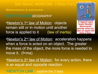 SIR ISAAC NEWTON:  (1643-1727)  Mathematician & astronomer NEWTON LINK	 BIOGRAPHY Newton’s 1 st  law of Motion :  objects  remain still or in motion until another  force is applied to it  (law of inertia) Newton’s 2 nd  law of Motion :  acceleration happens when a force is acted on an object.  The greater the mass of the object, the more force is needed to move it.  (f=ma) Newton’s 3 rd  law of Motion :  for every action, there is an equal and opposite reaction NEWTON LINK :  explore the 3 laws http://www.mrdowling.com/601-newton.html 