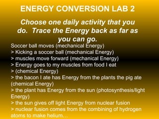 ENERGY CONVERSION LAB 2 Choose one daily activity that you do.  Trace the Energy back as far as you can go. Soccer ball moves (mechanical Energy)  > Kicking a soccer ball (mechanical Energy)  > muscles move forward (mechanical Energy)  > Energy goes to my muscles from food I eat  > (chemical Energy)  > the bacon I ate has Energy from the plants the pig ate (chemical Energy)  > the plant has Energy from the sun (photosynthesis/light Energy)  > the sun gives off light Energy from nuclear fusion  > nuclear fusion comes from the combining of hydrogen atoms to make helium… 