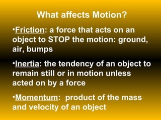 What affects Motion? Friction : a force that acts on an object to STOP the motion: ground, air, bumps Inertia : the tendency of an object to remain still or in motion unless acted on by a force Momentum :  product of the mass and velocity of an object 