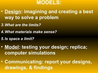 MODELS: Design : imagining and creating a best way to solve a problem What are the limits? What materials make sense? Is space a limit? Model : testing your design; replica; computer simulations Communicating: report your designs, drawings, & findings 