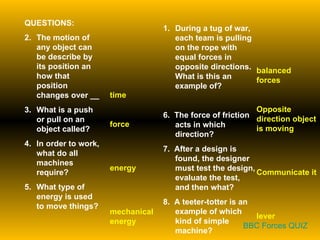 QUESTIONS: The motion of any object can be describe by its position an how that position changes over __ What is a push or pull on an object called? In order to work, what do all machines require? What type of energy is used to move things? During a tug of war, each team is pulling on the rope with equal forces in opposite directions.  What is this an example of? 6.  The force of friction acts in which direction? 7.  After a design is found, the designer must test the design, evaluate the test, and then what? 8.  A teeter-totter is an example of which kind of simple machine? time force energy mechanical energy balanced forces Opposite direction object is moving Communicate it lever BBC Forces QUIZ 
