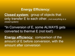 Energy Efficiency: Closed system :   group of objects that only transfer E to each other.  (not everything is a closed system) *In Conversion of E, some ALWAYS gets converted to thermal E (not lost!) Energy efficiency:   comparison of the amount of E before conversion, with the amount after conversion 