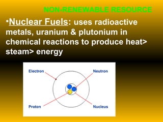 Nuclear Fuels :  uses radioactive metals, uranium & plutonium in chemical reactions to produce heat> steam> energy NON-RENEWABLE RESOURCE 