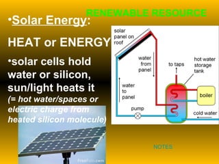 Solar Energy :  HEAT or ENERGY  solar cells hold water or silicon, sun/light heats it  (= hot water/spaces or electric charge from heated silicon molecule) RENEWABLE RESOURCE NOTES 
