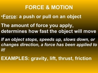 FORCE & MOTION Force : a push or pull on an object The amount of force you apply, determines how fast the object will move If an object stops, speeds up, slows down, or changes direction, a force has been applied to it! EXAMPLES: gravity, lift, thrust, friction 