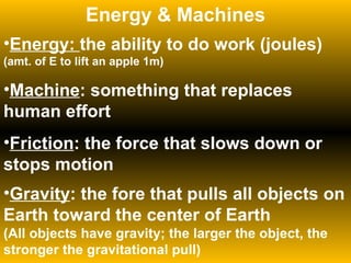 Energy & Machines Energy:  the ability to do work (joules) (amt. of E to lift an apple 1m) Machine : something that replaces human effort Friction : the force that slows down or stops motion Gravity : the fore that pulls all objects on Earth toward the center of Earth  (All objects have gravity; the larger the object, the stronger the gravitational pull) 