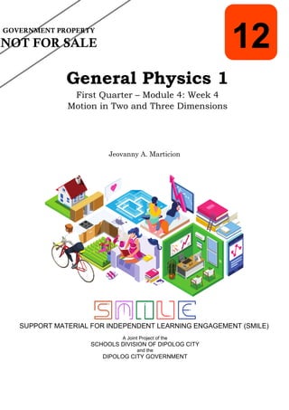 SUPPORT MATERIAL FOR INDEPENDENT LEARNING ENGAGEMENT (SMILE)
12
General Physics 1
First Quarter – Module 4: Week 4
Motion in Two and Three Dimensions
Jeovanny A. Marticion
GOVERNMENT PROPERTY
NOT FOR SALE
A Joint Project of the
SCHOOLS DIVISION OF DIPOLOG CITY
and the
DIPOLOG CITY GOVERNMENT
 