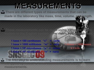 MEASUREMENTS There are different types of measurements that can be made in the laboratory like mass, time, volume, and length.   These measurements can be made using either the metric system or the English system.  The metric system is based on increments of 10. 1 base = 100 centibases  “c”  =  centi 1 base = 1000 millibases  “m”  =  milli  1 kbase = 1000 bases 1 base = 10 6  microbases  “  ”  =  micro  k = kilo 1 base = 10 9  nanobases  “n”  =  nano The first step to understanding measurements is to learn the types, symbols,  & units associated with these measurements. 