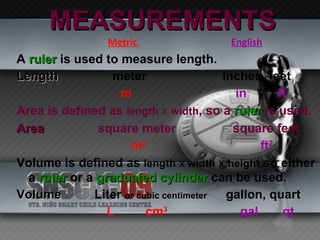 MEASUREMENTS Metric  English A   ruler   is used to measure length. Length meter   inches, feet m   in  ft Area is defined as  length   x   width , so a  ruler  is used. Area   square meter   square feet m 2   ft 2 Volume is defined as  length   x   width   x   height  so either a  ruler  or a  graduated cylinder  can be used. Volume   Liter  or cubic centimeter   gallon, quart L  cm 3   gal  qt 