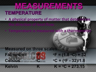 MEASUREMENTS TEMPERATURE A physical property of matter that determines the direction of heat flow. Temperature is measured with a thermometer . Measured on three scales. Fahrenheit  o F o F = (1.8  o C) + 32 Celsius  o C o C = ( o F - 32)/1.8 Kelvin  K  K =  o C + 273.15 