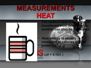 MEASUREMENTS HEAT The relative heat energy that is transferred from one object to another can also be measured. Heat energy is usually measured in calories (cal) or joules (J). 1 cal = 4.184 J   