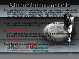 Dimensional Analysis Dimensional Analysis (also call unit analysis)  is one method for solving math problems that involve measurements.  The basic concept is to use the units associated with the measurement when determining the next step necessary to solve the problem.  Always start with the given measurement then immediately follow the measurement with a set of parentheses.  Keep in mind, try to ask yourself the following questions in order  to help yourself determine what to do next.   1.  Do I want that unit? If not, get rid of it by dividing by it if the unit is in the numerator, (if the unit is in the denominator, then multiply). 2.  What do I want? Place the unit of interest in the opposite position in the parentheses. Numerator Denominator 