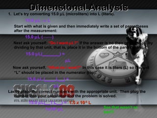 Dimensional Analysis 1.  Let’s try converting 15.0   L (microliters) into L (liters).   15.0   L    L Start with what is given and then immediately write a set of parentheses after the measurement: 15.0   L (  ______ ) Next ask yourself:  “Do I want   L?”  If the answer is no then get rid to   L by dividing by that unit, that is, place it in the bottom of the parenthesis. 15.0   L( _______ ) =   L Now ask yourself,  “What do I want?”  In this case it is liters (L) so the unit “L” should be placed in the numerator (top). 15.0   L  (____ L__)  =   L   Lastly place the correct numbers with the appropriate unit.  Then plug the number into your calculator and the problem is solved. 15.0   L (__1 L__)  =  1.5 x 10 -5  L 1x10 6    L   See that wasn’t so bad?! 