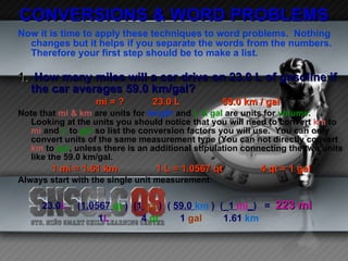 CONVERSIONS & WORD PROBLEMS Now it is time to apply these techniques to word problems.  Nothing changes but it helps if you separate the words from the numbers.  Therefore your first step should be to make a list. 1.  How many miles will a car drive on 23.0 L of gasoline if the car averages 59.0 km/gal? mi = ?  23.0 L 59.0 km / gal Note that  mi & km  are units for  length  and  L & gal  are units for  volume . Looking at the units you should notice that you will need to convert  km  to  mi  and  L  to  gal  so list the conversion factors you will use.  You can only convert units of the same measurement type (You can not directly convert  km  to  gal , unless there is an additional stipulation connecting the two units like the 59.0 km/gal. 1 mi = 1.61 km 1 L = 1.0567 qt  4 qt = 1 gal Always start with the single unit measurement : 23.0 L   ( 1.0567  qt  )  ( 1  gal )  (  59.0  km  )  (_ 1  mi _ )  =  223 mi 1 L   4  qt   1  gal   1.61  km   