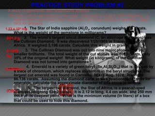 PRACTICE STUDY PROBLEM #2 A study of gemstones and dimensional analysis: The basic unit for gemstones is the carat.  One carat is equal to 200 milligrams.  A well-cut diamond of one carat measures 0.25 inches exactly in diameter.  Right click for answers _____  1.  The Star of India sapphire (Al 2 O 3 , corundum) weighs 563 carats.  What is the weight of the gemstone in milligrams? _____  2.  The world’s largest uncut diamond (C, an allotrope of carbon) was the Cullinan Diamond.  It was discovered 1/25/1905 in Transvaal, South Africa.  It weighed 3,106 carats. Calculate this weight in grams. _____  3.  The Cullinan Diamond was cut into nine major stones and 96 smaller brilliants.  The total weight of the cut stones was 1063 carats, only 35% of the original weight!  What weight (in kilograms) of the Cullinan Diamond was not turned into gemstones? _____  4.  Emerald is a variety of green beryl (Be 3 Al 2 Si 6 O 18 ) that is colored by a trace of chromium, which replaces aluminum in the beryl structure.  The largest cut emerald was found in Carnaiba, Brazil Aug. 1974.  It weighs 86.136 carats.  Assuming the diamond carat to size relationship stands for emeralds, calculate the approximate diameter of this stone in meters.  _____  5.  The largest cut diamond, the Star of Africa, is a pear-shaped diamond weighing 530.2 carats.  It is 2.12 in long, 4.4 cm wide, and 250 mm thick at its deepest point.  What is the minimum volume (in liters) of a box that could be used to hide this diamond.   1.13 x 10 5  mg 621.2 g 0.3948 kg 0.54696 m 0.59 L 