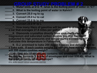 GROUP STUDY PROBLEM # 2 _____1.  Water boils at 212  o F, what is the boiling point of water in  o C? _____2.  What is the boiling point of water in Kelvin? _____3.  Convert 25.0 ng to cg _____4.  Convert 25.0 kJ to cal _____5.  Convert 25.0 lb to mg  _____6.  Convert 25.0 ft 3  to L _____7.  How many liters of gasoline will be used to drive 725 miles in a car that averages 27.8 miles per gallon? _____8.  Diamonds crystallize directly from rock melts rich in magnesium and saturated carbon dioxide gas that has been subjected to high pressures and temperatures exceeding 1677 K.  Calculate this temperature in Fahrenheit. _____9.  D.J. promised to bake 200 dozen cookies and deliver them to a bake sale.  If each cookie weighs 3.5 ounces, how many kilograms will 200 dozen cookies weigh? _____10.  One box of envelopes contains 500 envelopes.  A case of envelopes contains 8 boxes of envelopes and cost $38.49.  What is the cost, in cents, of an envelope?   