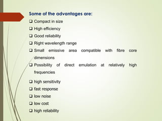 Some of the advantages are:
 Compact in size
 High efficiency
 Good reliability
 Right wavelength range
 Small emissive area compatible with fibre core
dimensions
 Possibility of direct emulation at relatively high
frequencies
 high sensitivity
 fast response
 low noise
 low cost
 high reliability
 