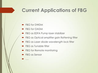 Current Applications of FBG
 FBG for DWDM
 FBG for OADM
 FBG as EDFA Pump laser stabilizer
 FBG as Optical amplifier gain flattening filter
 FBG as Laser diode wavelength lock filter
 FBG as Tunable filter
 FBG for Remote monitoring
 FBG as Sensor
 ….
 
