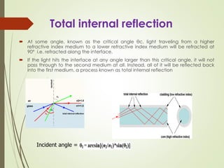 Total internal reflection
 At some angle, known as the critical angle θc, light traveling from a higher
refractive index medium to a lower refractive index medium will be refracted at
90° i.e. refracted along the interface.
 If the light hits the interface at any angle larger than this critical angle, it will not
pass through to the second medium at all. Instead, all of it will be reflected back
into the first medium, a process known as total internal reflection
Incident angle =
 