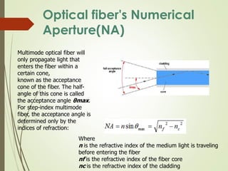 Optical fiber's Numerical
Aperture(NA)
Multimode optical fiber will
only propagate light that
enters the fiber within a
certain cone,
known as the acceptance
cone of the fiber. The half-
angle of this cone is called
the acceptance angle θmax.
For step-index multimode
fiber, the acceptance angle is
determined only by the
indices of refraction:
Where
n is the refractive index of the medium light is traveling
before entering the fiber
nf is the refractive index of the fiber core
nc is the refractive index of the cladding
 