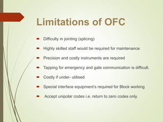 Limitations of OFC
 Difficulty in jointing (splicing)
 Highly skilled staff would be required for maintenance
 Precision and costly instruments are required
 Tapping for emergency and gate communication is difficult.
 Costly if under- utilised
 Special interface equipment’s required for Block working
 Accept unipolar codes i.e. return to zero codes only.
 
