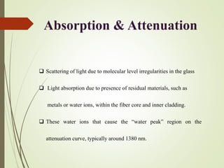 Absorption & Attenuation
 Scattering of light due to molecular level irregularities in the glass
 Light absorption due to presence of residual materials, such as
metals or water ions, within the fiber core and inner cladding.
 These water ions that cause the “water peak” region on the
attenuation curve, typically around 1380 nm.
 