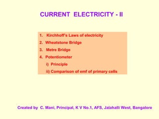 CURRENT ELECTRICITY - II
1. Kirchhoff’s Laws of electricity
2. Wheatstone Bridge
3. Metre Bridge
4. Potentiometer
i) Principle
ii) Comparison of emf of primary cells
Created by C. Mani, Principal, K V No.1, AFS, Jalahalli West, Bangalore
 