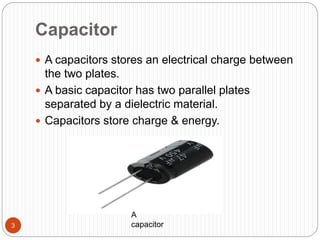 Capacitor
A capacitors stores an electrical charge between
the two plates.
A basic capacitor has two parallel plates
separated by a dielectric material.
Capacitors store charge & energy.
3
A
capacitor