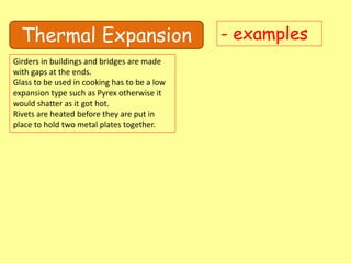 Thermal Expansion - examples
Girders in buildings and bridges are made
with gaps at the ends.
Glass to be used in cooking has to be a low
expansion type such as Pyrex otherwise it
would shatter as it got hot.
Rivets are heated before they are put in
place to hold two metal plates together.
 
