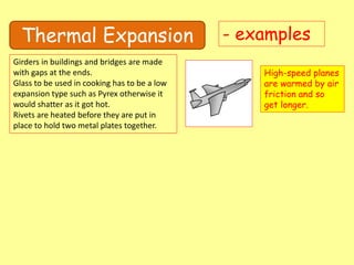 Thermal Expansion - examples
Girders in buildings and bridges are made
with gaps at the ends.
Glass to be used in cooking has to be a low
expansion type such as Pyrex otherwise it
would shatter as it got hot.
Rivets are heated before they are put in
place to hold two metal plates together.
High-speed planes
are warmed by air
friction and so
get longer.
 