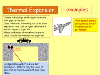 Thermal Expansion - examples
Girders in buildings and bridges are made
with gaps at the ends.
Glass to be used in cooking has to be a low
expansion type such as Pyrex otherwise it
would shatter as it got hot.
Rivets are heated before they are put in
place to hold two metal plates together.
High-speed planes
are warmed by air
friction and so
get longer.
Bridges have gaps to allow for
expansion. Rollers may be used at
one end so that movement can take
place.
rollers
 