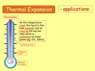 Thermal Expansion - applications
Thermometer
Mercury
or alcohol
Expanding
liquid
Calibration scale
As the temperature
rises, the liquid in the
bulb expands, and so
rises up the narrow
tube which is
calibrated to fixed
points (eg. 0oC, 100oC)
 