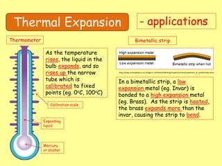 Thermal Expansion - applications
Thermometer
Mercury
or alcohol
Expanding
liquid
Calibration scale
As the temperature
rises, the liquid in the
bulb expands, and so
rises up the narrow
tube which is
calibrated to fixed
points (eg. 0oC, 100oC)
Bimetallic strip
In a bimetallic strip, a low
expansion metal (eg. Invar) is
bonded to a high expansion metal
(eg. Brass). As the strip is heated,
the brass expands more than the
invar, causing the strip to bend.
http://www.schoolphysics.co.uk/age11-14/Heat%20energy/Expansion/text/Expansion_of_solids/index.html
 