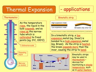 Thermal Expansion - applications
Thermometer
Mercury
or alcohol
Expanding
liquid
Calibration scale
As the temperature
rises, the liquid in the
bulb expands, and so
rises up the narrow
tube which is
calibrated to fixed
points (eg. 0oC, 100oC)
Bimetallic strip
In a bimetallic strip, a low
expansion metal (eg. Invar) is
bonded to a high expansion metal
(eg. Brass). As the strip is heated,
the brass expands more than the
invar, causing the strip to bend.
http://www.schoolphysics.co.uk/age11-14/Heat%20energy/Expansion/text/Expansion_of_solids/index.html
Bimetallic strips
may be used in
thermostats –
devices for
maintaining a steady
temperature, such
as in water heaters.
 