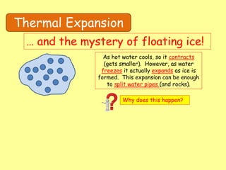 Thermal Expansion
… and the mystery of floating ice!
As hot water cools, so it contracts
(gets smaller). However, as water
freezes it actually expands as ice is
formed. This expansion can be enough
to split water pipes (and rocks).
Why does this happen?
 