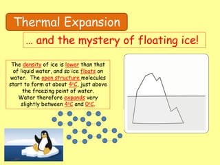Thermal Expansion
… and the mystery of floating ice!
The density of ice is lower than that
of liquid water, and so ice floats on
water. The open structure molecules
start to form at about 4oC, just above
the freezing point of water.
Water therefore expands very
slightly between 4oC and 0oC.
 