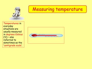 Measuring temperature
Temperatures in
everyday
situations are
usually measured
in degrees Celsius
(oC) – also
referred to
sometimes as the
‘centigrade scale’.
 