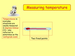 Measuring temperature
Temperatures in
everyday
situations are
usually measured
in degrees Celsius
(oC) – also
referred to
sometimes as the
‘centigrade scale’.
Two fixed points
 